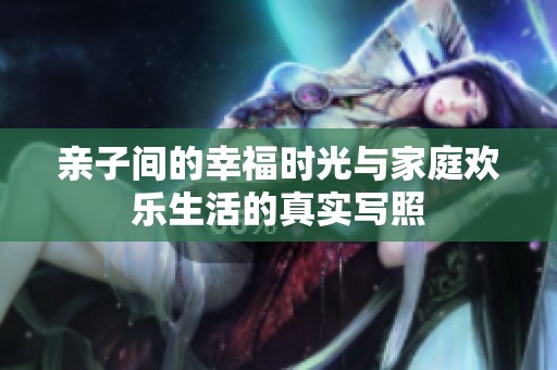 亲子间的幸福时光与家庭欢乐生活的真实写照