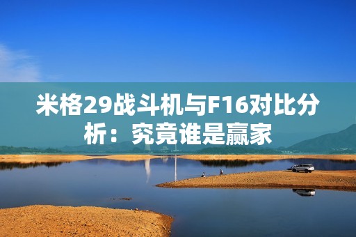 米格29战斗机与F16对比分析：究竟谁是赢家