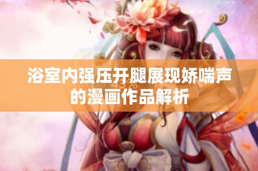 浴室内强压开腿展现娇喘声的漫画作品解析