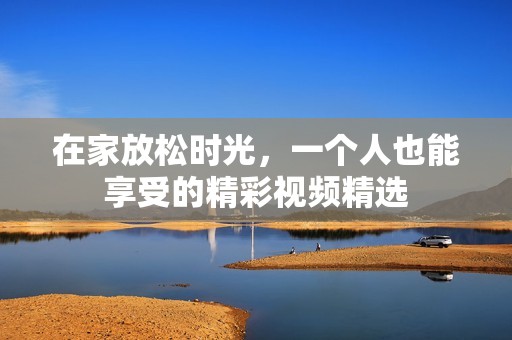 在家放松时光，一个人也能享受的精彩视频精选