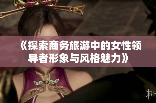 《探索商务旅游中的女性领导者形象与风格魅力》