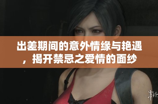 出差期间的意外情缘与艳遇，揭开禁忌之爱情的面纱