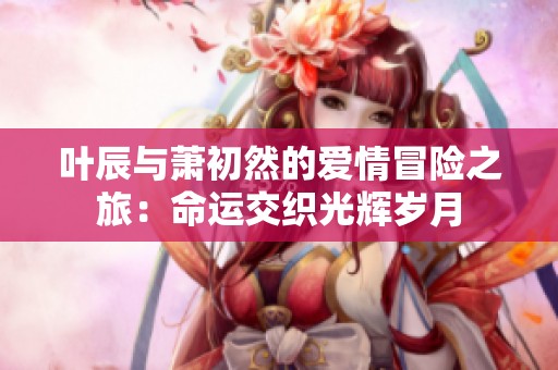 叶辰与萧初然的爱情冒险之旅：命运交织光辉岁月