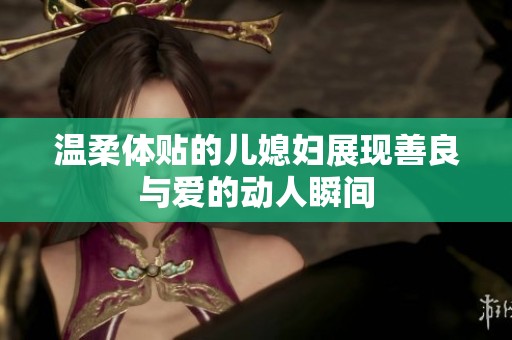 温柔体贴的儿媳妇展现善良与爱的动人瞬间