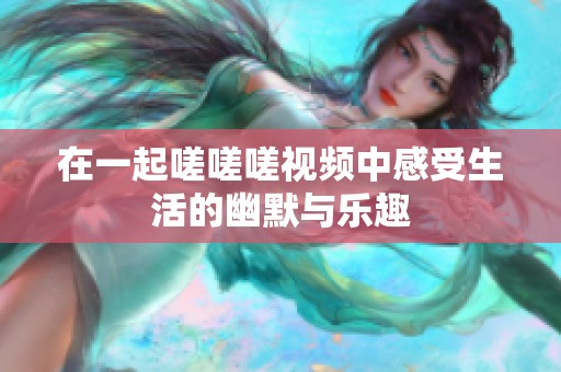 在一起嗟嗟嗟视频中感受生活的幽默与乐趣