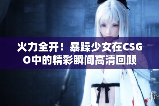 火力全开！暴躁少女在CSGO中的精彩瞬间高清回顾