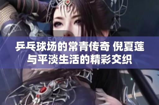 乒乓球场的常青传奇 倪夏莲与平淡生活的精彩交织