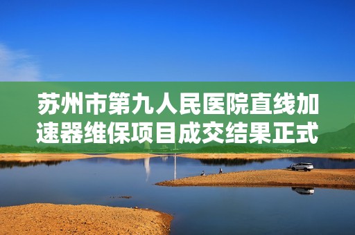 苏州市第九人民医院直线加速器维保项目成交结果正式公布