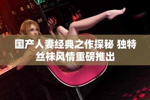 国产人妻经典之作探秘 独特丝袜风情重磅推出