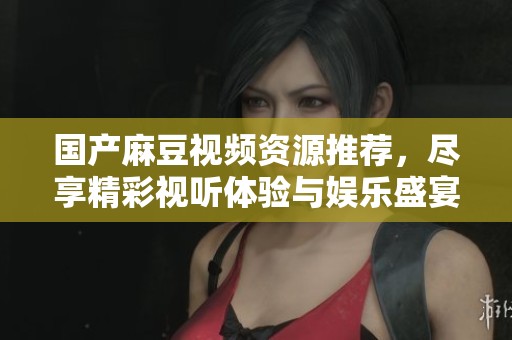国产麻豆视频资源推荐，尽享精彩视听体验与娱乐盛宴