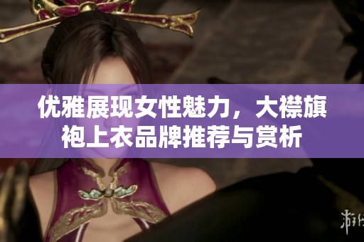 优雅展现女性魅力，大襟旗袍上衣品牌推荐与赏析
