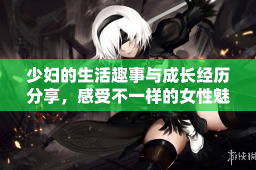 少妇的生活趣事与成长经历分享，感受不一样的女性魅力