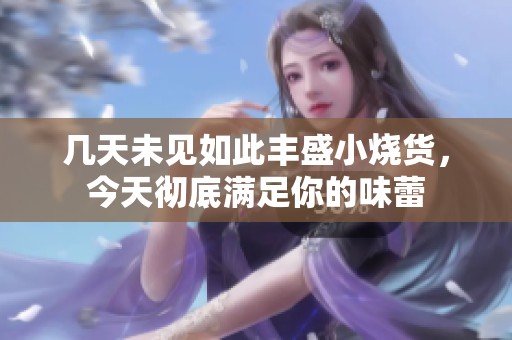 几天未见如此丰盛小烧货，今天彻底满足你的味蕾