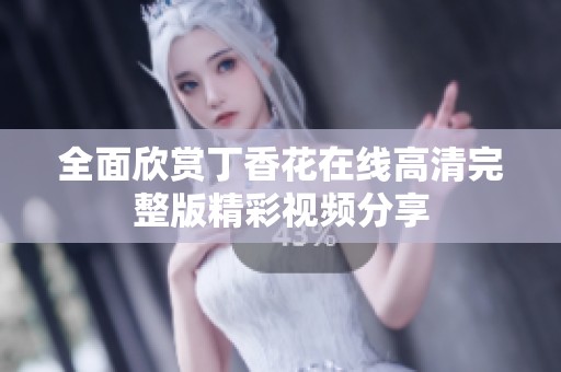全面欣赏丁香花在线高清完整版精彩视频分享