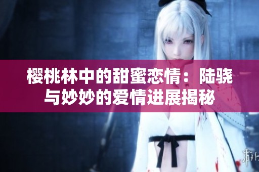 樱桃林中的甜蜜恋情：陆骁与妙妙的爱情进展揭秘