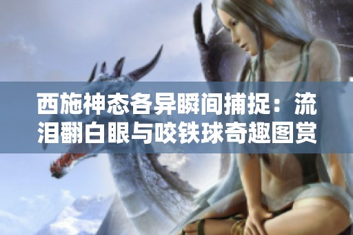 西施神态各异瞬间捕捉：流泪翻白眼与咬铁球奇趣图赏