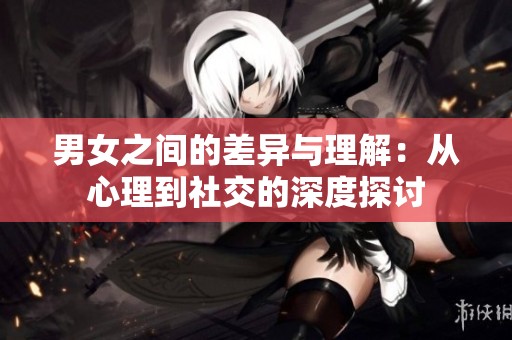 男女之间的差异与理解：从心理到社交的深度探讨
