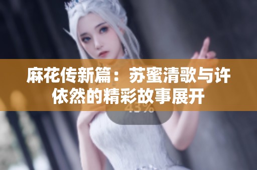 麻花传新篇：苏蜜清歌与许依然的精彩故事展开
