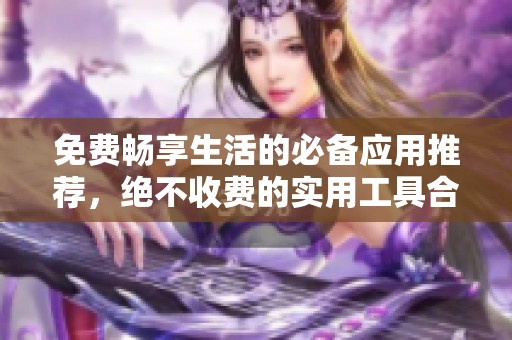 免费畅享生活的必备应用推荐，绝不收费的实用工具合集