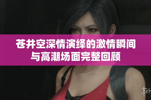 苍井空深情演绎的激情瞬间与高潮场面完整回顾
