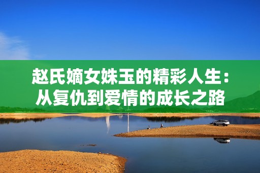 赵氏嫡女姝玉的精彩人生：从复仇到爱情的成长之路