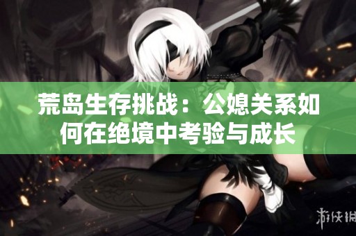 荒岛生存挑战：公媳关系如何在绝境中考验与成长