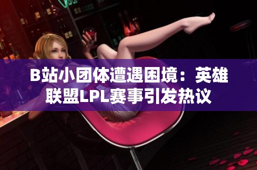 B站小团体遭遇困境：英雄联盟LPL赛事引发热议
