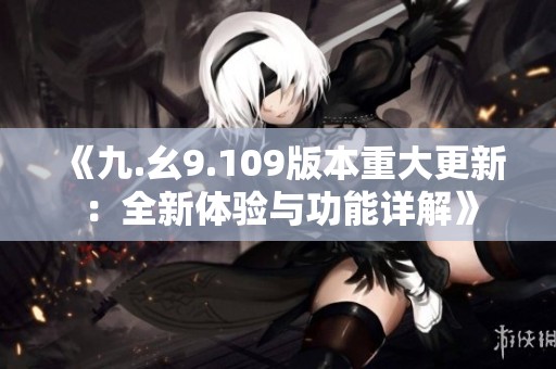 《九.幺9.109版本重大更新：全新体验与功能详解》