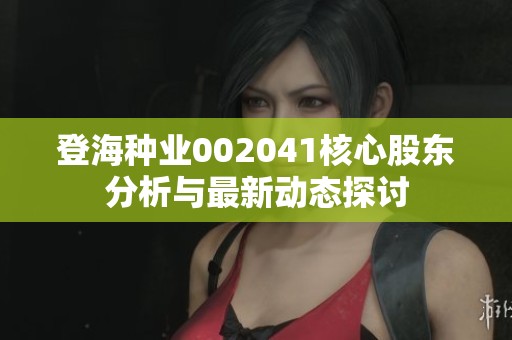 登海种业002041核心股东分析与最新动态探讨
