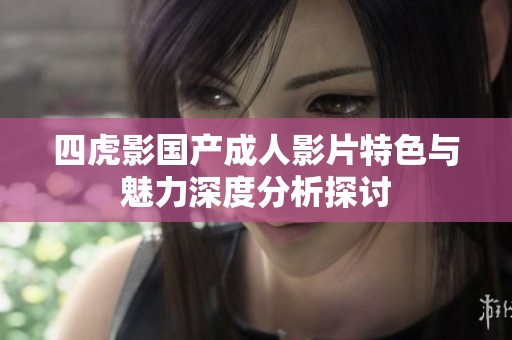 四虎影国产成人影片特色与魅力深度分析探讨