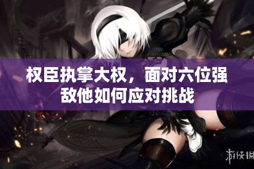 权臣执掌大权，面对六位强敌他如何应对挑战