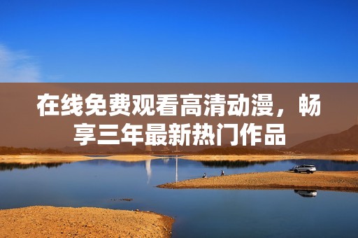 在线免费观看高清动漫，畅享三年最新热门作品