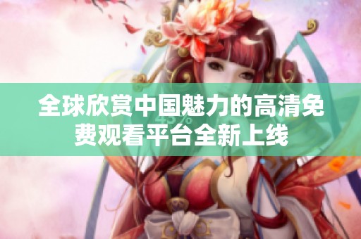 全球欣赏中国魅力的高清免费观看平台全新上线