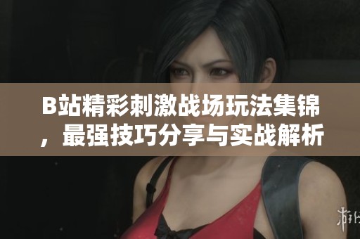B站精彩刺激战场玩法集锦，最强技巧分享与实战解析