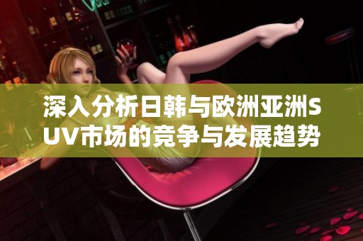 深入分析日韩与欧洲亚洲SUV市场的竞争与发展趋势