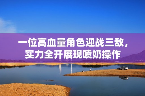 一位高血量角色迎战三敌，实力全开展现喷奶操作