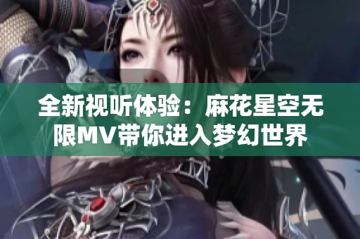 全新视听体验：麻花星空无限MV带你进入梦幻世界