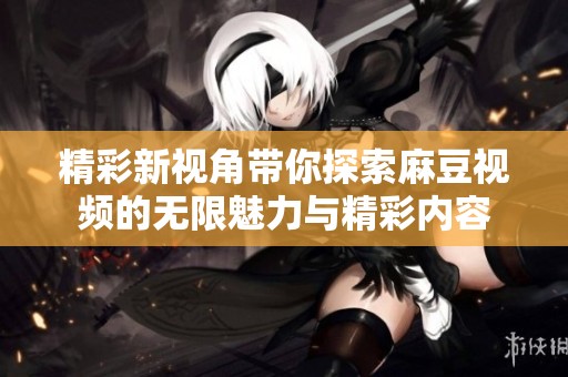 精彩新视角带你探索麻豆视频的无限魅力与精彩内容
