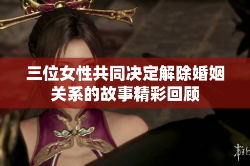 三位女性共同决定解除婚姻关系的故事精彩回顾