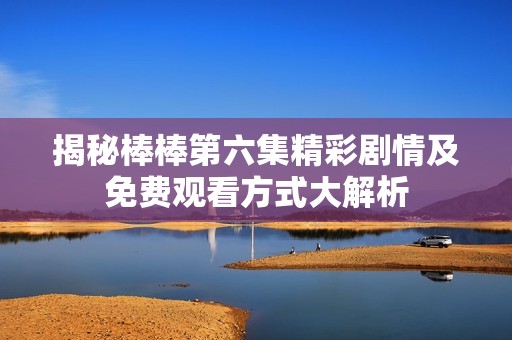 揭秘棒棒第六集精彩剧情及免费观看方式大解析