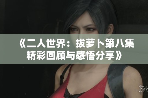 《二人世界：拔萝卜第八集精彩回顾与感悟分享》