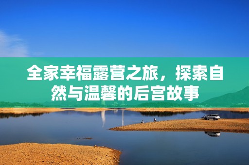 全家幸福露营之旅，探索自然与温馨的后宫故事