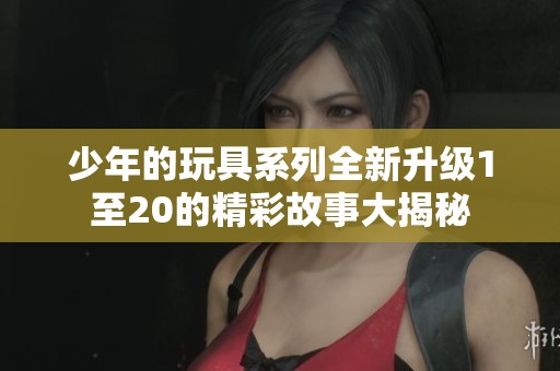 少年的玩具系列全新升级1至20的精彩故事大揭秘