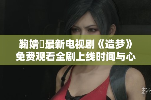 鞠婧祎最新电视剧《造梦》免费观看全剧上线时间与心得分享