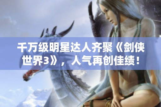 千万级明星达人齐聚《剑侠世界3》，人气再创佳绩！