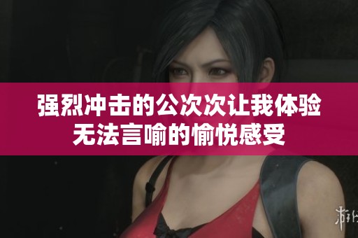 强烈冲击的公次次让我体验无法言喻的愉悦感受
