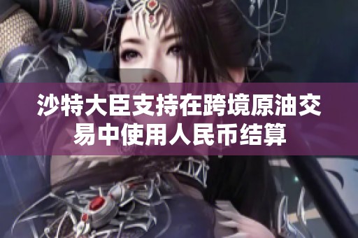 沙特大臣支持在跨境原油交易中使用人民币结算