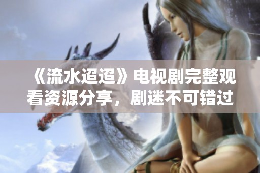 《流水迢迢》电视剧完整观看资源分享，剧迷不可错过！