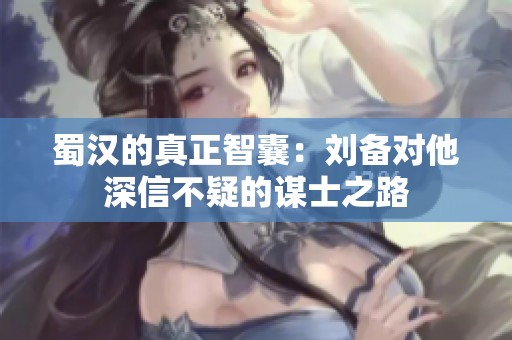 蜀汉的真正智囊：刘备对他深信不疑的谋士之路