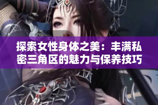 探索女性身体之美：丰满私密三角区的魅力与保养技巧